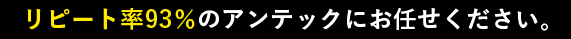 リピート率93％のアンテックにお任せください。